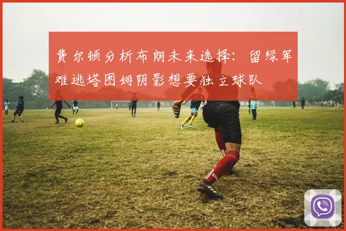 费尔顿分析布朗未来选择：留绿军难逃塔图姆阴影想要独立球队