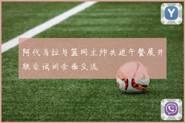 阿代马拉与篮网主帅共进午餐展开联合试训会面交流