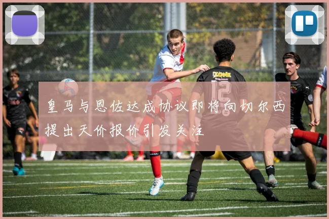 皇马与恩佐达成协议即将向切尔西提出天价报价引发关注