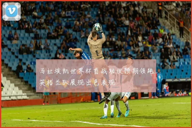 马杜埃凯世界杯首战助攻预期领跑英格兰队展现出色表现