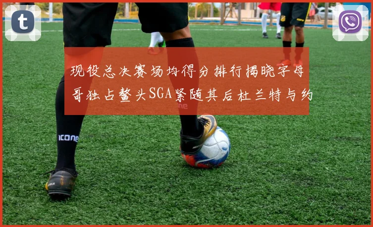 现役总决赛场均得分排行揭晓字母哥独占鳌头SGA紧随其后杜兰特与约基奇争夺第三