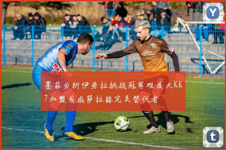 墨菲分析伊劳拉挑战冠军难度大KK7加盟或成萨拉赫完美替代者