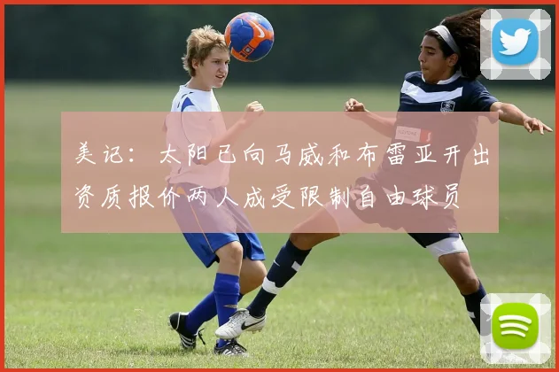 美记：太阳已向马威和布雷亚开出资质报价两人成受限制自由球员